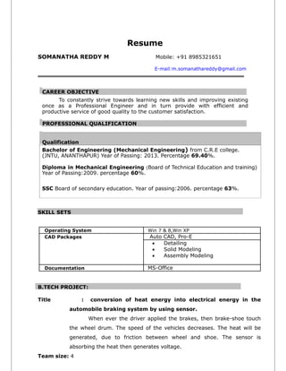 Resume
SOMANATHA REDDY M Mobile: +91 8985321651
E-mail:m.somanathareddy@gmail.com
CAREER OBJECTIVE
To constantly strive towards learning new skills and improving existing
once as a Professional Engineer and in turn provide with efficient and
productive service of good quality to the customer satisfaction.
PROFESSIONAL QUALIFICATION
Qualification
Bachelor of Engineering (Mechanical Engineering) from C.R.E college.
(JNTU, ANANTHAPUR) Year of Passing: 2013. Percentage 69.40%.
Diploma in Mechanical Engineering (Board of Technical Education and training)
Year of Passing:2009. percentage 60%.
SSC Board of secondary education. Year of passing:2006. percentage 63%.
SKILL SETS
Operating System Win 7 & 8,Win XP
CAD Packages Auto CAD, Pro-E
 Detailing
 Solid Modeling
 Assembly Modeling
Documentation MS-Office
B.TECH PROJECT:
Title : conversion of heat energy into electrical energy in the
automobile braking system by using sensor.
When ever the driver applied the brakes, then brake-shoe touch
the wheel drum. The speed of the vehicles decreases. The heat will be
generated, due to friction between wheel and shoe. The sensor is
absorbing the heat then generates voltage.
Team size: 4
 