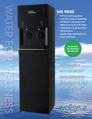 WS 9000
• LG Parts and Components
• Innovative Design & Technology
• All Stainless Steel Reservoirs
• Balances pH Levels in the Water
• Sanitization and Immune Detox
• Nutrient Boost
• Speedy Water Replenishment
• Clean Fresh Taste
www.wellsysusa.com
“The number
one reason for
early fatigue is
dehydration,not
a lack of fuel.”
— Dr. Julie Burns
Be Smart!
Be Healthy!
Go Green!
 