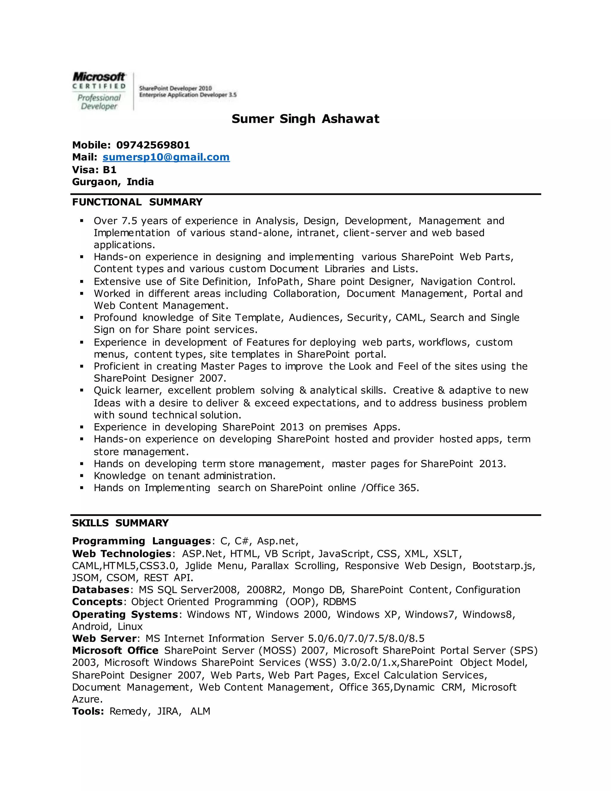 Sumer Singh Ashawat
Mobile: 09742569801
Mail: sumersp10@gmail.com
Visa: B1
Gurgaon, India
FUNCTIONAL SUMMARY
 Over 7.5 years of experience in Analysis, Design, Development, Management and
Implementation of various stand-alone, intranet, client-server and web based
applications.
 Hands-on experience in designing and implementing various SharePoint Web Parts,
Content types and various custom Document Libraries and Lists.
 Extensive use of Site Definition, InfoPath, Share point Designer, Navigation Control.
 Worked in different areas including Collaboration, Document Management, Portal and
Web Content Management.
 Profound knowledge of Site Template, Audiences, Security, CAML, Search and Single
Sign on for Share point services.
 Experience in development of Features for deploying web parts, workflows, custom
menus, content types, site templates in SharePoint portal.
 Proficient in creating Master Pages to improve the Look and Feel of the sites using the
SharePoint Designer 2007.
 Quick learner, excellent problem solving & analytical skills. Creative & adaptive to new
Ideas with a desire to deliver & exceed expectations, and to address business problem
with sound technical solution.
 Experience in developing SharePoint 2013 on premises Apps.
 Hands-on experience on developing SharePoint hosted and provider hosted apps, term
store management.
 Hands on developing term store management, master pages for SharePoint 2013.
 Knowledge on tenant administration.
 Hands on Implementing search on SharePoint online /Office 365.
SKILLS SUMMARY
Programming Languages: C, C#, Asp.net,
Web Technologies: ASP.Net, HTML, VB Script, JavaScript, CSS, XML, XSLT,
CAML,HTML5,CSS3.0, Jglide Menu, Parallax Scrolling, Responsive Web Design, Bootstarp.js,
JSOM, CSOM, REST API.
Databases: MS SQL Server2008, 2008R2, Mongo DB, SharePoint Content, Configuration
Concepts: Object Oriented Programming (OOP), RDBMS
Operating Systems: Windows NT, Windows 2000, Windows XP, Windows7, Windows8,
Android, Linux
Web Server: MS Internet Information Server 5.0/6.0/7.0/7.5/8.0/8.5
Microsoft Office SharePoint Server (MOSS) 2007, Microsoft SharePoint Portal Server (SPS)
2003, Microsoft Windows SharePoint Services (WSS) 3.0/2.0/1.x,SharePoint Object Model,
SharePoint Designer 2007, Web Parts, Web Part Pages, Excel Calculation Services,
Document Management, Web Content Management, Office 365,Dynamic CRM, Microsoft
Azure.
Tools: Remedy, JIRA, ALM
 