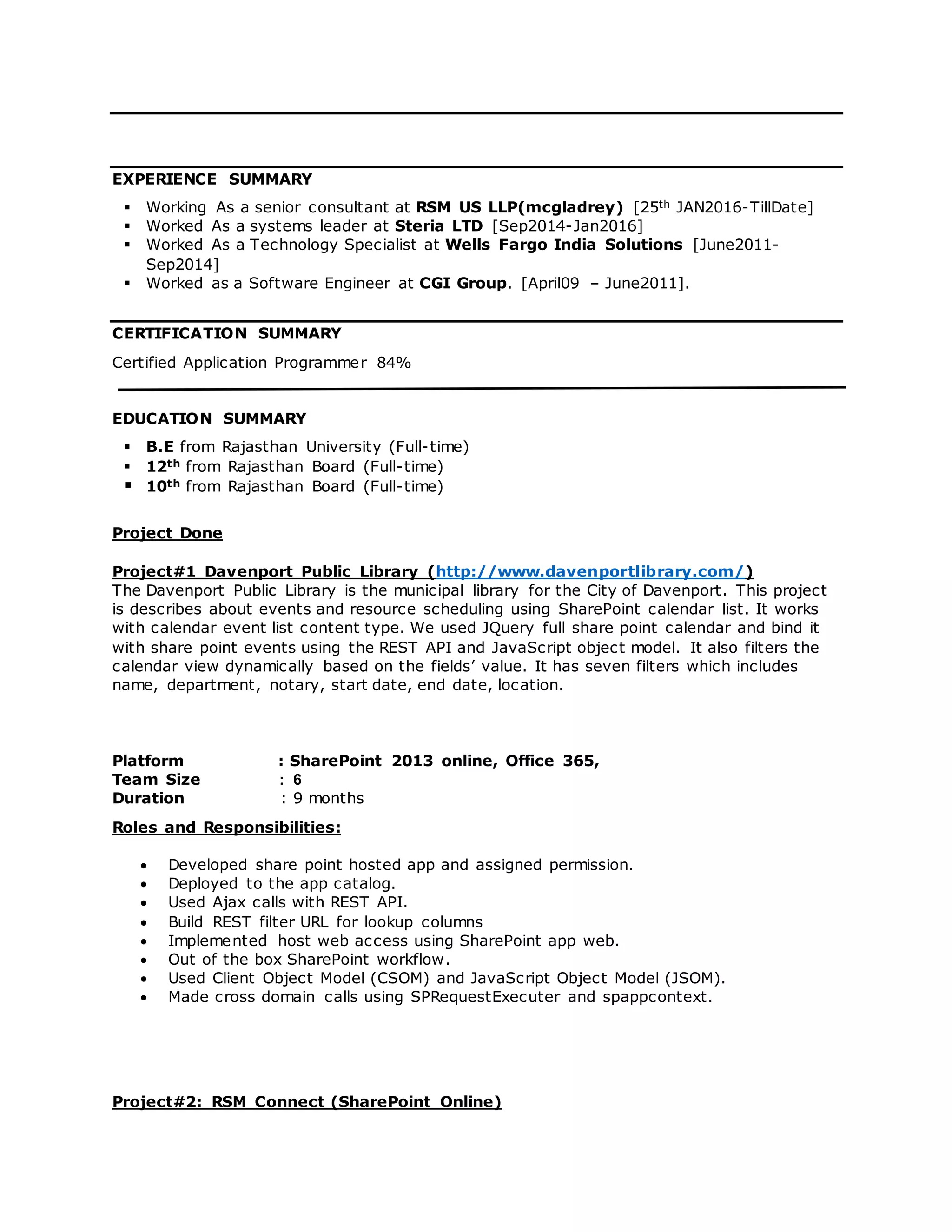 EXPERIENCE SUMMARY
 Working As a senior consultant at RSM US LLP(mcgladrey) [25th JAN2016-TillDate]
 Worked As a systems leader at Steria LTD [Sep2014-Jan2016]
 Worked As a Technology Specialist at Wells Fargo India Solutions [June2011-
Sep2014]
 Worked as a Software Engineer at CGI Group. [April09 – June2011].
CERTIFICATION SUMMARY
Certified Application Programmer 84%
EDUCATION SUMMARY
 B.E from Rajasthan University (Full-time)
 12th from Rajasthan Board (Full-time)
 10th from Rajasthan Board (Full-time)
Project Done
Project#1 Davenport Public Library (http://www.davenportlibrary.com/)
The Davenport Public Library is the municipal library for the City of Davenport. This project
is describes about events and resource scheduling using SharePoint calendar list. It works
with calendar event list content type. We used JQuery full share point calendar and bind it
with share point events using the REST API and JavaScript object model. It also filters the
calendar view dynamically based on the fields’ value. It has seven filters which includes
name, department, notary, start date, end date, location.
Platform : SharePoint 2013 online, Office 365,
Team Size : 6
Duration : 9 months
Roles and Responsibilities:
 Developed share point hosted app and assigned permission.
 Deployed to the app catalog.
 Used Ajax calls with REST API.
 Build REST filter URL for lookup columns
 Implemented host web access using SharePoint app web.
 Out of the box SharePoint workflow.
 Used Client Object Model (CSOM) and JavaScript Object Model (JSOM).
 Made cross domain calls using SPRequestExecuter and spappcontext.
Project#2: RSM Connect (SharePoint Online)
 