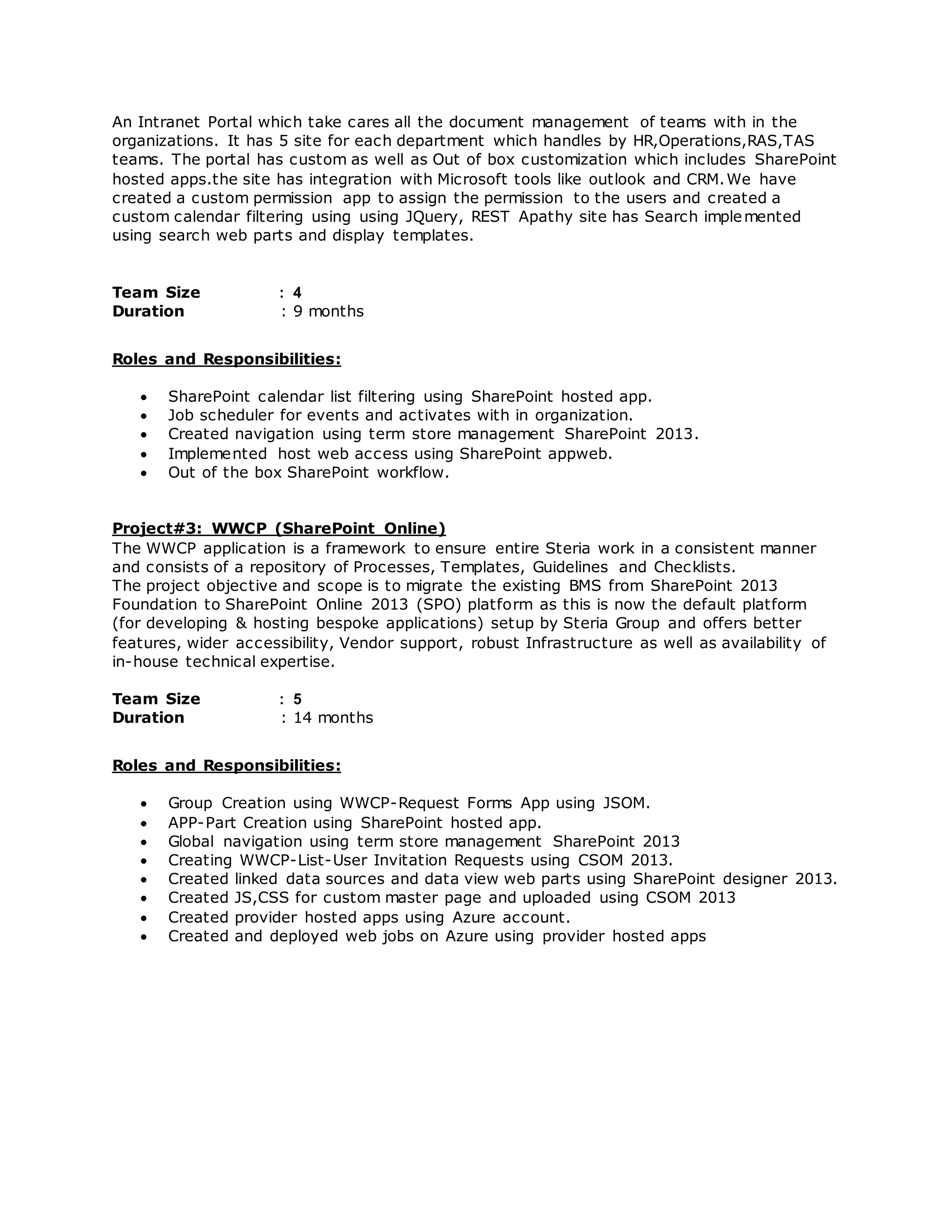 An Intranet Portal which take cares all the document management of teams with in the
organizations. It has 5 site for each department which handles by HR,Operations,RAS,TAS
teams. The portal has custom as well as Out of box customization which includes SharePoint
hosted apps.the site has integration with Microsoft tools like outlook and CRM.We have
created a custom permission app to assign the permission to the users and created a
custom calendar filtering using using JQuery, REST Apathy site has Search implemented
using search web parts and display templates.
Team Size : 4
Duration : 9 months
Roles and Responsibilities:
 SharePoint calendar list filtering using SharePoint hosted app.
 Job scheduler for events and activates with in organization.
 Created navigation using term store management SharePoint 2013.
 Implemented host web access using SharePoint appweb.
 Out of the box SharePoint workflow.
Project#3: WWCP (SharePoint Online)
The WWCP application is a framework to ensure entire Steria work in a consistent manner
and consists of a repository of Processes, Templates, Guidelines and Checklists.
The project objective and scope is to migrate the existing BMS from SharePoint 2013
Foundation to SharePoint Online 2013 (SPO) platform as this is now the default platform
(for developing & hosting bespoke applications) setup by Steria Group and offers better
features, wider accessibility, Vendor support, robust Infrastructure as well as availability of
in-house technical expertise.
Team Size : 5
Duration : 14 months
Roles and Responsibilities:
 Group Creation using WWCP-Request Forms App using JSOM.
 APP-Part Creation using SharePoint hosted app.
 Global navigation using term store management SharePoint 2013
 Creating WWCP-List-User Invitation Requests using CSOM 2013.
 Created linked data sources and data view web parts using SharePoint designer 2013.
 Created JS,CSS for custom master page and uploaded using CSOM 2013
 Created provider hosted apps using Azure account.
 Created and deployed web jobs on Azure using provider hosted apps
 