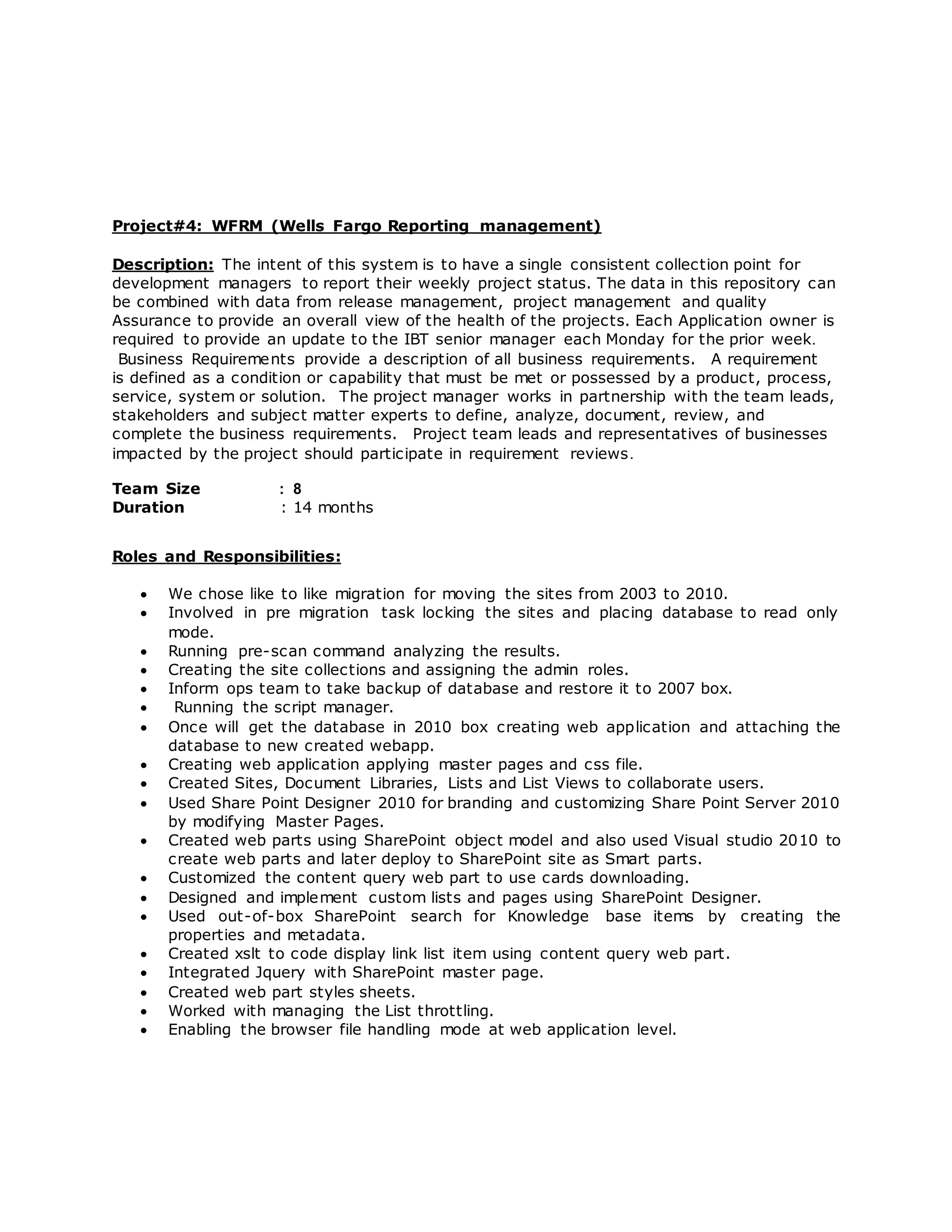 Project#4: WFRM (Wells Fargo Reporting management)
Description: The intent of this system is to have a single consistent collection point for
development managers to report their weekly project status. The data in this repository can
be combined with data from release management, project management and quality
Assurance to provide an overall view of the health of the projects. Each Application owner is
required to provide an update to the IBT senior manager each Monday for the prior week.
Business Requirements provide a description of all business requirements. A requirement
is defined as a condition or capability that must be met or possessed by a product, process,
service, system or solution. The project manager works in partnership with the team leads,
stakeholders and subject matter experts to define, analyze, document, review, and
complete the business requirements. Project team leads and representatives of businesses
impacted by the project should participate in requirement reviews.
Team Size : 8
Duration : 14 months
Roles and Responsibilities:
 We chose like to like migration for moving the sites from 2003 to 2010.
 Involved in pre migration task locking the sites and placing database to read only
mode.
 Running pre-scan command analyzing the results.
 Creating the site collections and assigning the admin roles.
 Inform ops team to take backup of database and restore it to 2007 box.
 Running the script manager.
 Once will get the database in 2010 box creating web application and attaching the
database to new created webapp.
 Creating web application applying master pages and css file.
 Created Sites, Document Libraries, Lists and List Views to collaborate users.
 Used Share Point Designer 2010 for branding and customizing Share Point Server 2010
by modifying Master Pages.
 Created web parts using SharePoint object model and also used Visual studio 2010 to
create web parts and later deploy to SharePoint site as Smart parts.
 Customized the content query web part to use cards downloading.
 Designed and implement custom lists and pages using SharePoint Designer.
 Used out-of-box SharePoint search for Knowledge base items by creating the
properties and metadata.
 Created xslt to code display link list item using content query web part.
 Integrated Jquery with SharePoint master page.
 Created web part styles sheets.
 Worked with managing the List throttling.
 Enabling the browser file handling mode at web application level.
 