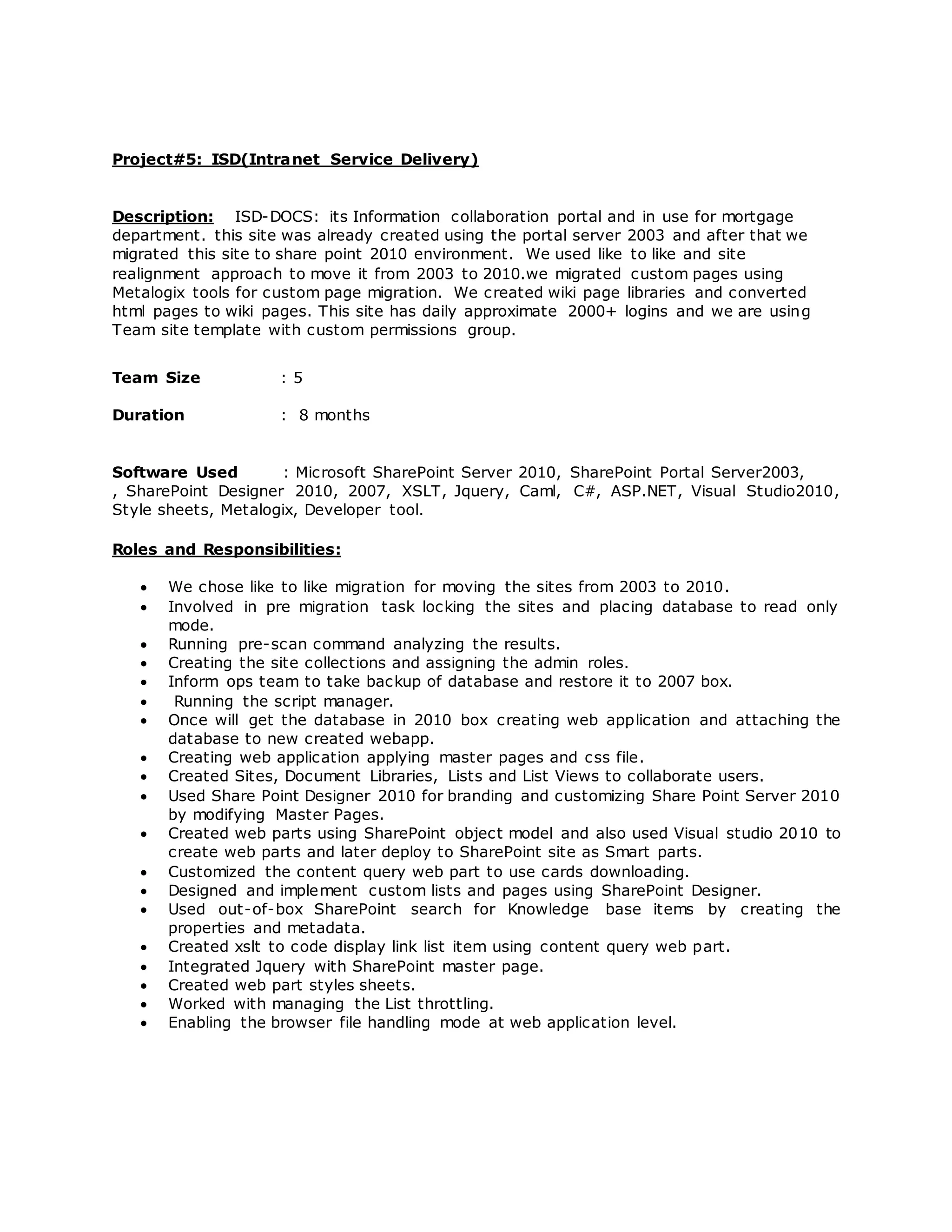 Project#5: ISD(Intranet Service Delivery)
Description: ISD-DOCS: its Information collaboration portal and in use for mortgage
department. this site was already created using the portal server 2003 and after that we
migrated this site to share point 2010 environment. We used like to like and site
realignment approach to move it from 2003 to 2010.we migrated custom pages using
Metalogix tools for custom page migration. We created wiki page libraries and converted
html pages to wiki pages. This site has daily approximate 2000+ logins and we are using
Team site template with custom permissions group.
Team Size : 5
Duration : 8 months
Software Used : Microsoft SharePoint Server 2010, SharePoint Portal Server2003,
, SharePoint Designer 2010, 2007, XSLT, Jquery, Caml, C#, ASP.NET, Visual Studio2010,
Style sheets, Metalogix, Developer tool.
Roles and Responsibilities:
 We chose like to like migration for moving the sites from 2003 to 2010.
 Involved in pre migration task locking the sites and placing database to read only
mode.
 Running pre-scan command analyzing the results.
 Creating the site collections and assigning the admin roles.
 Inform ops team to take backup of database and restore it to 2007 box.
 Running the script manager.
 Once will get the database in 2010 box creating web application and attaching the
database to new created webapp.
 Creating web application applying master pages and css file.
 Created Sites, Document Libraries, Lists and List Views to collaborate users.
 Used Share Point Designer 2010 for branding and customizing Share Point Server 2010
by modifying Master Pages.
 Created web parts using SharePoint object model and also used Visual studio 2010 to
create web parts and later deploy to SharePoint site as Smart parts.
 Customized the content query web part to use cards downloading.
 Designed and implement custom lists and pages using SharePoint Designer.
 Used out-of-box SharePoint search for Knowledge base items by creating the
properties and metadata.
 Created xslt to code display link list item using content query web part.
 Integrated Jquery with SharePoint master page.
 Created web part styles sheets.
 Worked with managing the List throttling.
 Enabling the browser file handling mode at web application level.
 