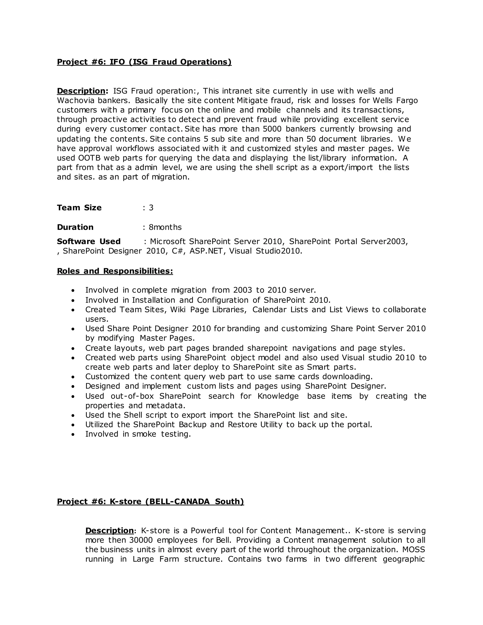 Project #6: IFO (ISG Fraud Operations)
Description: ISG Fraud operation:, This intranet site currently in use with wells and
Wachovia bankers. Basically the site content Mitigate fraud, risk and losses for Wells Fargo
customers with a primary focus on the online and mobile channels and its transactions,
through proactive activities to detect and prevent fraud while providing excellent service
during every customer contact. Site has more than 5000 bankers currently browsing and
updating the contents. Site contains 5 sub site and more than 50 document libraries. We
have approval workflows associated with it and customized styles and master pages. We
used OOTB web parts for querying the data and displaying the list/library information. A
part from that as a admin level, we are using the shell script as a export/import the lists
and sites. as an part of migration.
Team Size : 3
Duration : 8months
Software Used : Microsoft SharePoint Server 2010, SharePoint Portal Server2003,
, SharePoint Designer 2010, C#, ASP.NET, Visual Studio2010.
Roles and Responsibilities:
 Involved in complete migration from 2003 to 2010 server.
 Involved in Installation and Configuration of SharePoint 2010.
 Created Team Sites, Wiki Page Libraries, Calendar Lists and List Views to collaborate
users.
 Used Share Point Designer 2010 for branding and customizing Share Point Server 2010
by modifying Master Pages.
 Create layouts, web part pages branded sharepoint navigations and page styles.
 Created web parts using SharePoint object model and also used Visual studio 2010 to
create web parts and later deploy to SharePoint site as Smart parts.
 Customized the content query web part to use same cards downloading.
 Designed and implement custom lists and pages using SharePoint Designer.
 Used out-of-box SharePoint search for Knowledge base items by creating the
properties and metadata.
 Used the Shell script to export import the SharePoint list and site.
 Utilized the SharePoint Backup and Restore Utility to back up the portal.
 Involved in smoke testing.
Project #6: K-store (BELL-CANADA South)
Description: K-store is a Powerful tool for Content Management.. K-store is serving
more then 30000 employees for Bell. Providing a Content management solution to all
the business units in almost every part of the world throughout the organization. MOSS
running in Large Farm structure. Contains two farms in two different geographic
 