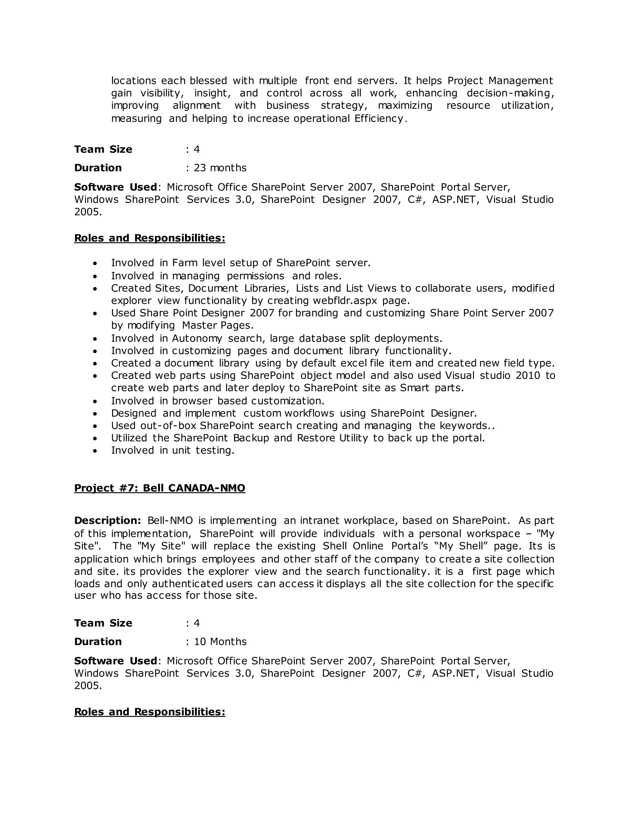 locations each blessed with multiple front end servers. It helps Project Management
gain visibility, insight, and control across all work, enhancing decision-making,
improving alignment with business strategy, maximizing resource utilization,
measuring and helping to increase operational Efficiency.
Team Size : 4
Duration : 23 months
Software Used: Microsoft Office SharePoint Server 2007, SharePoint Portal Server,
Windows SharePoint Services 3.0, SharePoint Designer 2007, C#, ASP.NET, Visual Studio
2005.
Roles and Responsibilities:
 Involved in Farm level setup of SharePoint server.
 Involved in managing permissions and roles.
 Created Sites, Document Libraries, Lists and List Views to collaborate users, modified
explorer view functionality by creating webfldr.aspx page.
 Used Share Point Designer 2007 for branding and customizing Share Point Server 2007
by modifying Master Pages.
 Involved in Autonomy search, large database split deployments.
 Involved in customizing pages and document library functionality.
 Created a document library using by default excel file item and created new field type.
 Created web parts using SharePoint object model and also used Visual studio 2010 to
create web parts and later deploy to SharePoint site as Smart parts.
 Involved in browser based customization.
 Designed and implement custom workflows using SharePoint Designer.
 Used out-of-box SharePoint search creating and managing the keywords..
 Utilized the SharePoint Backup and Restore Utility to back up the portal.
 Involved in unit testing.
Project #7: Bell CANADA-NMO
Description: Bell-NMO is implementing an intranet workplace, based on SharePoint. As part
of this implementation, SharePoint will provide individuals with a personal workspace – "My
Site". The "My Site" will replace the existing Shell Online Portal’s “My Shell” page. Its is
application which brings employees and other staff of the company to create a site collection
and site. its provides the explorer view and the search functionality. it is a first page which
loads and only authenticated users can access it displays all the site collection for the specific
user who has access for those site.
Team Size : 4
Duration : 10 Months
Software Used: Microsoft Office SharePoint Server 2007, SharePoint Portal Server,
Windows SharePoint Services 3.0, SharePoint Designer 2007, C#, ASP.NET, Visual Studio
2005.
Roles and Responsibilities:
 