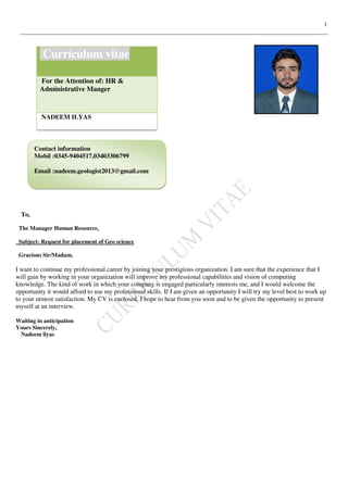 1
To,
The Manager Human Resource,
Subject: Request for placement of Geo science
Gracious Sir/Madam,
I want to continue my professional career by joining your prestigious organization. I am sure that the experience that I
will gain by working in your organization will improve my professional capabilities and vision of computing
knowledge. The kind of work in which your company is engaged particularly interests me, and I would welcome the
opportunity it would afford to use my professional skills. If I am given an opportunity I will try my level best to work up
to your utmost satisfaction. My CV is enclosed. I hope to hear from you soon and to be given the opportunity to present
myself at an interview.
Waiting in anticipation
Yours Sincerely,
Nadeem ilyas
Curriculum vitae
For the Attention of: HR &
Administrative Manger
NADEEM ILYAS
Contact information
Mobil :0345-9404517,03403306799
Email :nadeem.geologist2013@gmail.com
 