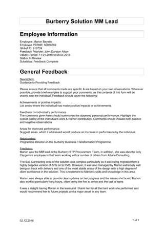 Burberry Solution MM Lead
Employee Information
Employee: Marion Bayetto
Employee PERNR: 50066369
Global ID: 916739
Feedback Provider: John Durston Allton
Validity Period: 11.01.2016 to 08.04.2016
Status: In Review
Substatus: Feedback Complete
General Feedback
Description:
Guidance to Providing Feedback
Please ensure that all comments made are specific & are based on your own observations. Wherever
possible, provide brief examples to support your comments, as the contents of this form will be
shared with the individual. Feedback should cover the following:
Achievements or positive impacts:
List areas where the individual has made positive impacts or achievements.
Feedback on individual's performance
The comments given here should summarise the observed personal performance. Highlight the
overall quality of the individual's work & his/her contribution. Comments should include both positive
and negative observations
Areas for improved performance:
Suggest areas, which if addressed would produce an increase in performance by the individual.
Relationship:
Programme Director on the Burberry Business Transformation Programme.
Feedback:
Marion was the MM lead in the Burberry BTP Procurement Team, in addition, she was also the only
Capgemini employee in that team working with a number of others from Attune Consulting.
The Sub-Contracting area of the solution was complex particularly as it was being migrated from a
highly bespoke version of AFS on to FMS. However, it was also managed by Marion extremely well
being on track with delivery and one of the most stable areas of the design with a high degree of
client confidence in the solution. This is testament to Marion's skills and knowledge in this area.
Marion was always able to provide clear updates on her progress and the issues she faced. Marion
also worked particularly long hours, often being the first to arrive and the last to leave.
It was a delight having Marion in the team and I thank her for all the hard work she performed and
would recommend her to future projects and a major asset in any team.
02.12.2016 1 of 1
 