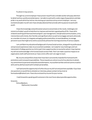 To whomit mayconcern,
Throughmy currentemployerIhave provenmyself tobe areliable workerwhopaysattention
to detail andhas a professionaldemeanor.Iamable to workwitha wide range of populationsandtake
pride inmy workwhichhas ledme intomovingupinpositionsatmycurrent employer.Iamvery
excitedtobroadenmyskill setsIhave alreadyobtainedthatcoincide withmypassiontoworkwith
youth.
I have the knowledge andprofessional valuestoconcentrate onthe needs,challengesand
concernsof today’syouthtohelpthemto improve andmaintainagoodqualityof life.Ihave skills
relatedtoworkingwithbereavementandgrief,case management,interpersonal communication,crisis,
interventionswithclients,theirfamiliesandsignificantothersaswell astoengage and workcohesively
as a memberof a team,to integrate andapplyprofessional ethics,tomeetdeadlines,tomanage
personal issuesthatmightarise andtosuccessfullyachieve the learningoutcomesof varioussubjects.
I am confidentmyeducational background inhuman/social services,alongwithmyprofessional
and personal experiencesmake me anexcellentcandidate.Iamreadyfor new challengesandIam
interestedinfindingapositionasa full orpart time supportworkerorcounsellorwhere I mayimprove
my skill setandknowledge inthe human/social servicesfield. Ifeel Icanmake a positive impactonan
organization;bothstaff and clientsasI have a lotto offerand I am eagerto learn.
My resume andportfolio showsthatIhave beenconsistentlyrewardedforhardworkwith
promotionsandincreasedresponsibilities. Theserewardsare adirectresultof my attentiontodetail,
my commitmenttopersonal andprofessionaldemeanor,myexcellentwrittenandoral communication
skillsandmyabilitytoworkwithmultiple personalities.
I will welcomethe opportunitytofurtherdiscussmyskill setand positionsavailable.If youhave
any questionsorwouldliketoschedule aninterview,please contactme byemail at
feemackeen@hotmail.com.Ihave alsoenclosedmyresume foryourreview.
I lookforwardto speakingwithsomeoneinthe nearfuture aboutpossibleopportunities.
Sincerely.
FeliciaMacKeen,
DipCounsel,Counsellor
 