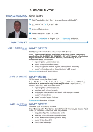 12/6/14 Page 1 / 4
CURRICULUM VITAE
PERSONAL INFORMATION Cornel Sandru
Piriul Repede Str., No.1, Gura Humorului, Suceava, ROMANIA
(4)0230232194 (4)0740253842
sircornell@yahoo.com
Yahoo – sircornell , skype – sir.cornel
Sex Male | Date of birth 11 August 1977 | Nationality Romanian
WORK EXPERIENCE
July 2014 – Oct 2015 (1 year and
4 month)
QUANTITY SURVEYOR
SADE Compagnie Générale de Travaux d’Hydraulique, PARIS (France)
Project: "Construction works for the Rehabilitation of Centralized Irrigation Systems along
upper Prut River (CIS „BLINDESTI‟, CIS „GROZESTI‟ & CIS „LEOVA‟)", location in Rep. Moldova,
Project under FIDIC Red Book Conditions of Contract, financed through MCA - US
governmental agency. Responsibilities:
 Supervising of the quantities made on site,
 Issue of the Request for Variation Orders,
 Issue of the Application for Interim Payment Certificates (Interim Statements),
 Issue of the Works Statements for all subcontractors of SADE Company
Business or sector Engineering and Construction
Jun 2012 – Jun 2014 (2 years) QUANTITY ENGINEER
SPEA Ingegneria Europea SpA, MILANO (Italy)
Project: "The Six Romanian Roads Rehabilitation Program, LOT E, – Contract 6R14 - Design
and Build of DN 15 and DN 15A – Targu Mures – Reghin - Saratel". Project under FIDIC
Conditions of Contract – Yellow Book. Responsibilities:
 Supervising of the quantities made on site,
 issue daily, weekly and monthly reports,
 issue progress charts of the works and reporting to the Employer – RNCMNR,
 Issue of the Variation Order,
 Issue of the Interim Payment Certificates,
Business or sector Engineering Supervising
Sep 2010 – May 2012 (1 year
and 9 month)
QUANTITY SURVEYOR
SC COMINCO SA , BUCHAREST (Romania)
Project "Extension of the Water drainage channel at Vermesti, Comanesti, jud. Bacau", Project
under FIDIC Conditions of Contract – Red Book. Responsibilities:
 Computation of quantities of works executed on site,
 issue of all support documents to prove the quantities,
 issue of Monthly Interim Payment Applications (AIPC),
 issue of Variation Orders (VO)
 cost controlling of the Project
 
