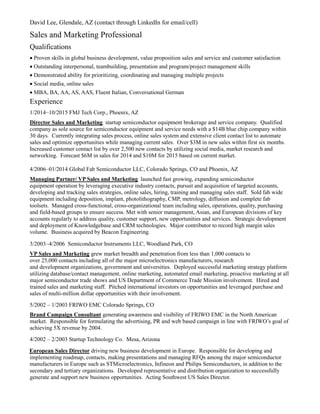 David Lee, Glendale, AZ (contact through LinkedIn for email/cell)
Sales and Marketing Professional
Qualifications
 Proven skills in global business development, value proposition sales and service and customer satisfaction
 Outstanding interpersonal, teambuilding, presentation and program/project management skills
 Demonstrated ability for prioritizing, coordinating and managing multiple projects
Social media, online sales
 MBA, BA, AA, AS, AAS, Fluent Italian, Conversational German
Experience
1/2014–10/2015 FMJ Tech Corp., Phoenix, AZ
Director Sales and Marketing startup semiconductor equipment brokerage and service company. Qualified
company as sole source for semiconductor equipment and service needs with a $14B blue chip company within
30 days. Currently integrating sales process, online sales system and extensive client contact list to automate
sales and optimize opportunities while managing current sales. Over $3M in new sales within first six months.
Increased customer contact list by over 2,500 new contacts by utilizing social media, market research and
networking. Forecast $6M in sales for 2014 and $10M for 2015 based on current market.
4/2006–01/2014 Global Fab Semiconductor LLC, Colorado Springs, CO and Phoenix, AZ
Managing Partner/ VP Sales and Marketing launched fast growing, expanding semiconductor
equipment operation by leveraging executive industry contacts, pursuit and acquisition of targeted accounts,
developing and tracking sales strategies, online sales, hiring, training and managing sales staff. Sold fab wide
equipment including deposition, implant, photolithography, CMP, metrology, diffusion and complete fab
toolsets. Managed cross-functional, cross-organizational team including sales, operations, quality, purchasing
and field-based groups to ensure success. Met with senior management, Asian, and European divisions of key
accounts regularly to address quality, customer support, new opportunities and services. Strategic development
and deployment of Knowledgebase and CRM technologies. Major contributor to record high margin sales
volume. Business acquired by Beacon Engineering.
3/2003–4/2006 Semiconductor Instruments LLC, Woodland Park, CO
VP Sales and Marketing grew market breadth and penetration from less than 1,000 contacts to
over 25,000 contacts including all of the major microelectronics manufacturers, research
and development organizations, government and universities. Deployed successful marketing strategy platform
utilizing database/contact management, online marketing, automated email marketing, proactive marketing at all
major semiconductor trade shows and US Department of Commerce Trade Mission involvement. Hired and
trained sales and marketing staff. Pitched international investors on opportunities and leveraged purchase and
sales of multi-million dollar opportunities with their involvement.
5/2002 – 1/2003 FRIWO EMC Colorado Springs, CO
Brand Campaign Consultant generating awareness and visibility of FRIWO EMC in the North American
market. Responsible for formulating the advertising, PR and web based campaign in line with FRIWO’s goal of
achieving 5X revenue by 2004.
4/2002 – 2/2003 Startup Technology Co. Mesa, Arizona
European Sales Director driving new business development in Europe. Responsible for developing and
implementing roadmap, contacts, making presentations and managing RFQs among the major semiconductor
manufacturers in Europe such as STMicroelectronics, Infineon and Philips Semiconductors, in addition to the
secondary and tertiary organizations. Developed representative and distribution organization to successfully
generate and support new business opportunities. Acting Southwest US Sales Director.
 