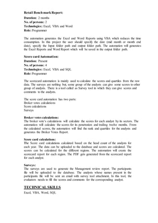 Retail BenchmarkReport:
Duration: 2 months
No. of persons: 2
Technologies: Excel, VBA and Word
Role: Programmer
The automation generates the Excel and Word Reports using VBA which reduces the time
consumption. In this project the user should specify the date (mid month or month end
date), specify the Input folder path and output folder path. The automation will generates
the Excel Reports and Word Report which will be saved in the output folder path.
Score cardAutomation:
Duration: Present
No. of persons: 4
Technologies: Excel, VBA and SQL
Role: Programmer
The scorecard automation is mainly used to calculate the scores and quartiles from the raw
data. The surveys are nothing but, some group of the analysts can give some scores to other
group of analysts. There is a tool called as Survey tool in which they can give scores and
comments to the analysts.
The score card automation has two parts:
Broker votes calculations
Score calculations
Surveys
Broker votes calculations:
The broker vote’s calculations will calculate the scores for each analyst by its sectors. The
automation will calculate the scores for its penetration and trailing twelve months. From
the calculated scores, the automation will find the rank and quartiles for the analysts and
generates the Broker Votes Report.
Score card calculations:
The Score card calculations calculated based on the head count of the analysts for
each year. The data can be uploaded to the database and scores are calculated. The
scores can be calculated for the different regions. The automation will create the
scorecard report for each region. The PDF gets generated from the scorecard report
for each analyst.
Surveys:
The surveys are used to generate the Management review report. The participants
file will be uploaded to the database. The analysts whose names present in the
participants file will be sent an email with survey tool attachment. In this tool, the
evaluators needs to fill the scores and comments for the corresponding analyst.
TECHNICAL SKILLS
Excel, VBA, Word, SQL
 
