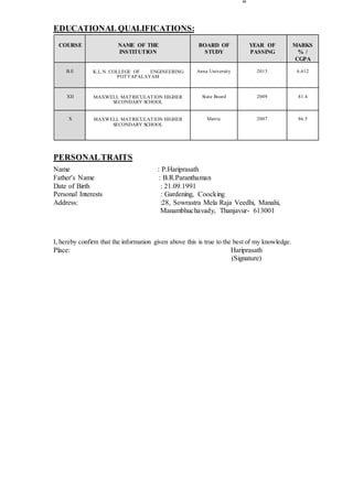 EDUCATIONAL QUALIFICATIONS:
COURSE NAME OF THE
INSTITUTION
BOARD OF
STUDY
YEAR OF
PASSING
MARKS
% /
CGPA
B.E K.L.N. COLLEGE OF ENGINEERING
POTTAPALAYAM
Anna University 2013 6.612
XII MAXWELL MATRICULATION HIGHER
SECONDARY SCHOOL
State Board 2009 81.4
X MAXWELL MATRICULATION HIGHER
SECONDARY SCHOOL
Matric 2007 86.5
PERSONALTRAITS
Name : P.Hariprasath
Father’s Name : B.R.Paranthaman
Date of Birth : 21.09.1991
Personal Interests : Gardening, Coocking
Address: :28, Sowrastra Mela Raja Veedhi, Manahi,
Manambhuchavady, Thanjavur- 613001
I, hereby confirm that the information given above this is true to the best of my knowledge.
Place: Hariprasath
(Signature)
 