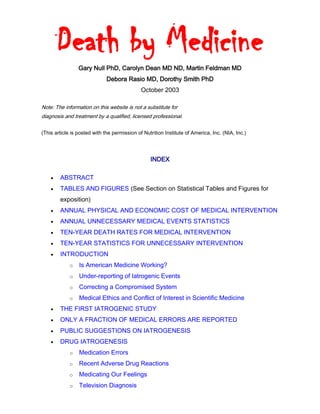 Death by Medicine
Gary Null PhD, Carolyn Dean MD ND, Martin Feldman MD
Debora Rasio MD, Dorothy Smith PhD
October 2003
Note: The information on this website is not a substitute for
diagnosis and treatment by a qualified, licensed professional.
(This article is posted with the permission of Nutrition Institute of America, Inc. (NIA, Inc.)
INDEX
 ABSTRACT
 TABLES AND FIGURES (See Section on Statistical Tables and Figures for
exposition)
 ANNUAL PHYSICAL AND ECONOMIC COST OF MEDICAL INTERVENTION
 ANNUAL UNNECESSARY MEDICAL EVENTS STATISTICS
 TEN-YEAR DEATH RATES FOR MEDICAL INTERVENTION
 TEN-YEAR STATISTICS FOR UNNECESSARY INTERVENTION
 INTRODUCTION
o Is American Medicine Working?
o Under-reporting of Iatrogenic Events
o Correcting a Compromised System
o Medical Ethics and Conflict of Interest in Scientific Medicine
 THE FIRST IATROGENIC STUDY
 ONLY A FRACTION OF MEDICAL ERRORS ARE REPORTED
 PUBLIC SUGGESTIONS ON IATROGENESIS
 DRUG IATROGENESIS
o Medication Errors
o Recent Adverse Drug Reactions
o Medicating Our Feelings
o Television Diagnosis
 