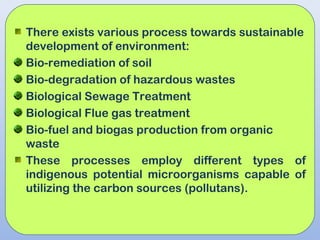 There exists various process towards sustainable
development of environment:
Bio-remediation of soil
Bio-degradation of hazardous wastes
Biological Sewage Treatment
Biological Flue gas treatment
Bio-fuel and biogas production from organic
waste
These processes employ different types of
indigenous potential microorganisms capable of
utilizing the carbon sources (pollutans).
 