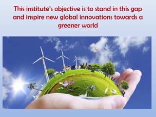 This institute’s objective is to stand in this gap
and inspire new global innovations towards a
greener world
 