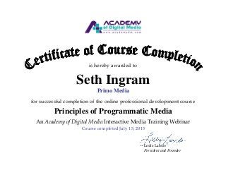 is hereby awarded to
Seth Ingram
Primo Media
for successful completion of the online professional development course
Principles of Programmatic Media
An Academy of Digital Media Interactive Media Training Webinar
Course completed July 15, 2015
Leslie Laredo
President and Founder
 