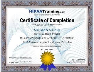 THIS IS TO CERTIFY THAT
HAS SUCCESSFULLY COMPLETED THE COURSE
Date of Issue: _____________________
Expiry Date: ______________________
HIPAATraining.com
Tel: (512) 402-5963
Web: www.hipaatraining.com
HIPAATraining.com
Making Compliance Fast + Easy + Painless
Certificate of Completion
1.5 Credit Hours
SALMAN MUNIR
December 07, 2016
HIPAA Awareness for Healthcare Providers
December 07, 2015
This course covered: Introduction to HIPAA, Transactions, Code Sets, and Identifiers,
Privacy, Security, ARRA/HITECH Act and Omnibus Rule, Implementation
(Sovereign Health System)
 