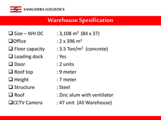 Warehouse Spesification
 Size – WH DC : 3,108 m2 (84 x 37)
Office : 2 x 396 m2
 Floor capacity : 3.5 Ton/m2 (concrete)
 Loading dock : Yes
 Door : 2 units
 Roof top : 9 meter
 Height : 7 meter
 Structure : Steel
 Roof : Zinc alum with ventilator
CCTV Camera : 47 unit (All Warehouse)
 