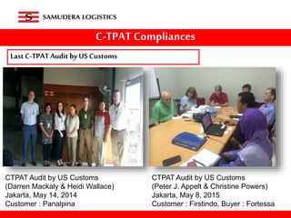 C-TPAT Compliances
Last C-TPATAudit by US Customs
CTPAT Audit by US Customs
(Peter J. Appelt & Christine Powers)
Jakarta, May 8, 2015
Customer : Firstindo, Buyer : Fortessa
CTPAT Audit by US Customs
(Darren Mackaly & Heidi Wallace)
Jakarta, May 14, 2014
Customer : Panalpina
 