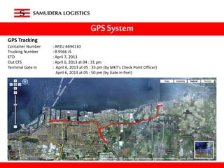 GPS System
GPS Tracking
Container Number : APZU 4694110
Trucking Number : B 9566 JS
ETD : April 7, 2013
Out CFS : April 6, 2013 at 04 : 31 pm
Terminal Gate In : April 6, 2013 at 05 : 35 pm (by MKT's Check Point Officer)
April 6, 2013 at 05 : 50 pm (by Gate in Port)
 