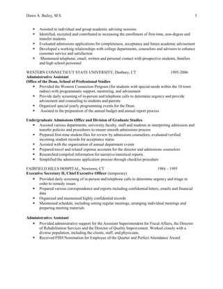 Dawn A. Bailey, M.S. 3
 Assisted in individual and group academic advising sessions
 Identified, recruited and contributed to increasing the enrollment of first-time, non-degree and
transfer students
 Evaluated admissions applications for completeness, acceptance and future academic advisement
 Developed a working relationships with college departments, counselors and advisors to enhance
customer service and satisfaction
 Maintained telephone, email, written and personal contact with prospective students, families
and high school personnel
WESTERN CONNECTICUT STATE UNIVERSITY, Danbury, CT 1995-2006
Administrative Assistant
Office of the Dean, School of Professional Studies
 Provided the Western Connection Program (for students with special needs within the 10 town
radius) with programmatic support, mentoring, and advisement
 Provide daily screening of in-person and telephone calls to determine urgency and provide
advisement and counseling to students and parents
 Organized special yearly programming events for the Dean.
 Assisted in the preparation of the annual budget and annual report process
Undergraduate Admissions Office and Division of Graduate Studies
 Assisted various departments, university faculty, staff and students in interpreting admission and
transfer policies and procedures to ensure smooth admissions process
 Prepared first-time student files for review by admissions counselors; evaluated/verified
incoming student records for acceptance status
 Assisted with the organization of annual department events
 Prepared travel and related expense accounts for the director and admissions counselors
 Researched/compiled information for narrative/statistical reports
 Simplified the admissions application process through checklist procedure
FAIRFIELD HILLS HOSPITAL, Newtown, CT 1984 – 1995
Executive Secretary II, Chief Executive Officer (temporary)
 Provided daily screening of in-person and telephone calls to determine urgency and triage in
order to remedy issues
 Prepared various correspondence and reports including confidential letters, emails and financial
data
 Organized and maintained highly confidential records
 Maintained schedule, including setting regular meetings, arranging individual meetings and
preparing meeting materials
Administrative Assistant
 Provided administrative support for the Assistant Superintendent for Fiscal Affairs, the Director
of Rehabilitation Services and the Director of Quality Improvement. Worked closely with a
diverse population, including the clients, staff, and physicians.
 Received FHH Nomination for Employee of the Quarter and Perfect Attendance Award
 