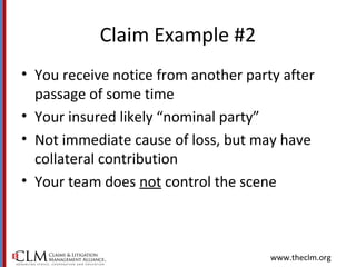 www.theclm.org
Claim Example #2
• You receive notice from another party after
passage of some time
• Your insured likely “nominal party”
• Not immediate cause of loss, but may have
collateral contribution
• Your team does not control the scene
 