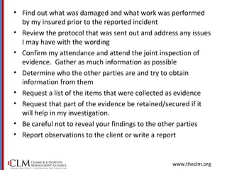 www.theclm.org
• Find out what was damaged and what work was performed
by my insured prior to the reported incident
• Review the protocol that was sent out and address any issues
I may have with the wording
• Confirm my attendance and attend the joint inspection of
evidence. Gather as much information as possible
• Determine who the other parties are and try to obtain
information from them
• Request a list of the items that were collected as evidence
• Request that part of the evidence be retained/secured if it
will help in my investigation.
• Be careful not to reveal your findings to the other parties
• Report observations to the client or write a report
 