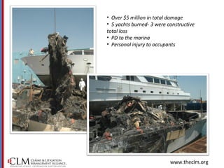 www.theclm.org
• Over $5 million in total damage
• 5 yachts burned- 3 were constructive
total loss
• PD to the marina
• Personal injury to occupants
 