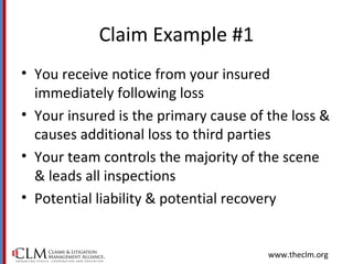 www.theclm.org
Claim Example #1
• You receive notice from your insured
immediately following loss
• Your insured is the primary cause of the loss &
causes additional loss to third parties
• Your team controls the majority of the scene
& leads all inspections
• Potential liability & potential recovery
 