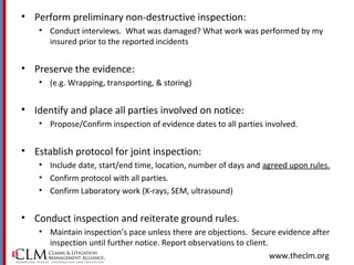 www.theclm.org
• Perform preliminary non-destructive inspection:
• Conduct interviews. What was damaged? What work was performed by my
insured prior to the reported incidents
• Preserve the evidence:
• (e.g. Wrapping, transporting, & storing)
• Identify and place all parties involved on notice:
• Propose/Confirm inspection of evidence dates to all parties involved.
• Establish protocol for joint inspection:
• Include date, start/end time, location, number of days and agreed upon rules.
• Confirm protocol with all parties.
• Confirm Laboratory work (X-rays, SEM, ultrasound)
• Conduct inspection and reiterate ground rules.
• Maintain inspection’s pace unless there are objections. Secure evidence after
inspection until further notice. Report observations to client.
 