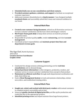 • Scheduled daily one-on-one consultations and client contacts.
• Provided customer guidance, solutions, and support to facilitate an exceptional
customer experience.
• Addressed customer dissatisfaction in a timely manner. I was Assigned multiple
escalated clients and successfully solved their issues and restored confidence in
our brand.
Internal Work flow
• Created a new customer facing document, utilized on all illustration services to
increase customer satisfaction and decrease client and designer contacts.
• Met Project Team goals daily to keep client services on track for promised
completion dates.
• Responsible for product quality audits, vendor outsourcing, and client account
management.
• Coordinate project responsibilities and maintain project time lines and
department revenue goals.
The Sign Chef, North Charleston
2010-2013
Creative Services Coordinator
Graphic Artist
Customer Support
• Conducted live-design sessions utilizing gotomeeting.com for real-time
consultations and on-demand design.
• Relayed pertinent information to other designers, production, vendors, and
customer service to ensure customer satisfaction from concept to final product.
• Maintained an efficient work flow through multi-departmental coordination and
daily client follow-up.
• Used a Client Management System to track and maintain relationships, initiate
new orders, and troubleshoot existing orders.
Internal Work Flow
• Sought out, vetted, and worked with third party vendors with mutual customers
to complete projects successfully and on time.
• Setup and quality checked all digital print files, set files up for production and
routed the files to the appropriate printers.
• Identified printing errors and helped maintain three large format printers.
 