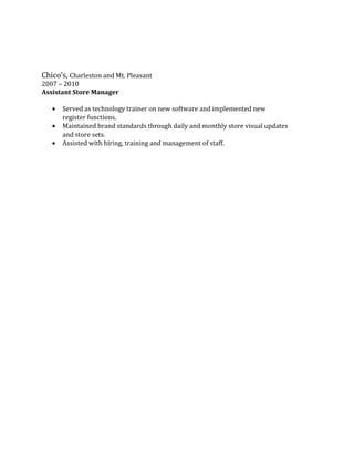 Chico’s, Charleston and Mt. Pleasant
2007 – 2010
Assistant Store Manager
• Served as technology trainer on new software and implemented new
register functions.
• Maintained brand standards through daily and monthly store visual updates
and store sets.
• Assisted with hiring, training and management of staff.
 