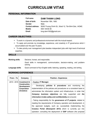 CURRICULUM VITAE
PERSONAL INFORMATION
CAREER OBJECTIVES
 To work in a dynamic and professional environment with the mutual respect.
 To apply and promote my knowledge, experience, and creativity in IT governance which I
accumulated over the past 10 years.
 To take priority over management jobs besides independent jobs with high level of technical
expertise.
SKILLS
Working skills Decisive, honest, and responsible.
Good skills in management, communication, decision-making, and problem-
solving.
Language skills Good command of four English skills: listening, speaking, reading, and writing.
WORKING EXPERIENCE
From – To Company Position - Experience
2010 - 2016 Investment &
Construction
Development
Corporation
(Investco)
- Position: IT Manager.
- Developing policies & procedures and monitoring the
implementation of the policies and procedures on a consistent basis to
administrate the information system and infrastructure, in order that
Company business objectives are fully supported and the
information & data safety and confidentiality are ensured.
- Taking responsibility for the governance of IT projects, related to
meeting the requirements of Company operation and development, in
the approved budgets, such as: successfully implementing the
Investco Portal (Sharepoint 2013) which is currently put into
operation; consulting the deployment of SAP software (the proposal
Full name DAM THANH LONG
Date of birth November 18th, 1983
Gender Male
Contact address 90/63 Truong Chinh St., Ward 12, Tân Bình Dist., HCMC
Mobile 0931 48 80 48
Email long.dam1502@gmail.com
 