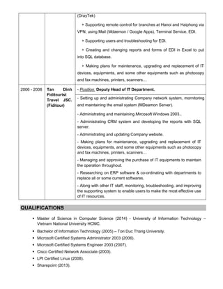 (DrayTek)
+ Supporting remote control for branches at Hanoi and Haiphong via
VPN, using Mail (Mdaemon / Google Apps), Terminal Service, EDI.
+ Supporting users and troubleshooting for EDI.
+ Creating and changing reports and forms of EDI in Excel to put
into SQL database.
+ Making plans for maintenance, upgrading and replacement of IT
devices, equipments, and some other equipments such as photocopy
and fax machines, printers, scanners…
2006 - 2008 Tan Dinh
Fiditourist
Travel JSC.
(Fiditour)
- Position: Deputy Head of IT Department.
- Setting up and administrating Company network system, mornitoring
and maintaining the email system (MDeamon Server).
- Administrating and maintaining Mircosoft Windows 2003..
- Administrating CRM system and developing the reports with SQL
server.
- Administrating and updating Company website.
- Making plans for maintenance, upgrading and replacement of IT
devices, equipments, and some other equipments such as photocopy
and fax machines, printers, scanners…
- Managing and approving the purchase of IT equipments to maintain
the operation throughout.
- Researching on ERP software & co-ordinating with departments to
replace all or some current softwares.
- Along with other IT staff, monitoring, troubleshooting, and improving
the supporting system to enable users to make the most effective use
of IT resources.
QUALIFICATIONS
 Master of Science in Computer Science (2014) - University of Information Technology –
Vietnam National University HCMC.
 Bachelor of Information Technology (2005) – Ton Duc Thang University.
 Microsoft Certified Systems Administrator 2003 (2006).
 Microsoft Certified Systems Engineer 2003 (2007).
 Cisco Certified Network Associate (2003).
 LPI Certified Linux (2008).
 Sharepoint (2013).
 