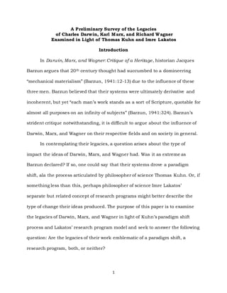 1
A Preliminary Survey of the Legacies
of Charles Darwin, Karl Marx, and Richard Wagner
Examined in Light of Thomas Kuhn and Imre Lakatos
Introduction
In Darwin, Marx, and Wagner: Critique of a Heritage, historian Jacques
Barzun argues that 20th century thought had succumbed to a domineering
“mechanical materialism” (Barzun, 1941:12-13) due to the influence of these
three men. Barzun believed that their systems were ultimately derivative and
incoherent, but yet “each man’s work stands as a sort of Scripture, quotable for
almost all purposes on an infinity of subjects” (Barzun, 1941:324). Barzun’s
strident critique notwithstanding, it is difficult to argue about the influence of
Darwin, Marx, and Wagner on their respective fields and on society in general.
In contemplating their legacies, a question arises about the type of
impact the ideas of Darwin, Marx, and Wagner had. Was it as extreme as
Barzun declared? If so, one could say that their systems drove a paradigm
shift, ala the process articulated by philosopher of science Thomas Kuhn. Or, if
something less than this, perhaps philosopher of science Imre Lakatos’
separate but related concept of research programs might better describe the
type of change their ideas produced. The purpose of this paper is to examine
the legacies of Darwin, Marx, and Wagner in light of Kuhn’s paradigm shift
process and Lakatos’ research program model and seek to answer the following
question: Are the legacies of their work emblematic of a paradigm shift, a
research program, both, or neither?
 