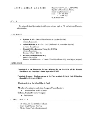 A S S Y L - A Z H A R Z H U R S I N Bogenbai batyr 94, apt.14, ZIP:050000
Republic of Kazakhstan, Almaty
E-mail: assyl-azhar@mail.ru
Mob. : +7-774-527-4728
+41 77 996 7231
DOB: 10.06.1994
GOALS
To get proffesional knowledge in differents spheres, such as PR, marketing and business
administration.
EDUCATION
 Lyceum №161 – 2008-2011 (mathematic & physics direction)
Almaty, Kazakhstan
 School- Lyceum № 56 – 2011 -2012 (mathematic & economics direction)
Astana, Kazakhstan
 Kazakh British Technical University (KBTU)
Almaty, Kazakhstan
Business School – 2012-16
 Geneva Business School (GBS)
Geneva, Switzerland
Business Administration – 3rd
course, 2014-15 (student activity: dual degree program)
EXPERIENCE
Participated in the interactive Lecture delivered by the President of the Republic
Kazakhstan Mr. Nazarbayev dated September 5,2012
Participated summer English courses at St. Clare's school, Oxford, United Kingdom
(from 16/06/2012 to 6/07/2012)
Charity activity at the School Charity Fund
Member ofa student organisation «League ofFuture Leaders»
 Manager of the project «Faces»
Oriflame. Sweden Cosmetic Company
 Sale-assistant
COMPUTER SKILLS
 MS Office, MS Excel, MS Power Point;
 Safari, GoogleChrome, FireFox;
 iMovie, Online Photo editor (pixlr.com)
 