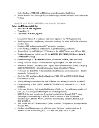 • Codes Routing of NLD, ILD and National as per the routing Guidelines.
• Mobile Number Portability (MNP) related Configuration for NLD and local codes with
Testing.
MAJOR JOB ASSIGNMENTS Job done in Ericsson
Roles and Responsibility:
• Role : MSS & BSS Engineer
• Team Size: 3
• Tool Used: Win-foil , Cg-win
.
• Successfully liaison & co-ordinate with other Operator for POI Augmentation.
• Handling customer complaints / issues and resolving the same within the minimum
possible time.
• Creation of CR and completion of AT with other operator.
• Codes Routing of NLD, ILD and National as per the routing Guidelines.
• Health Check Up and Taking AP/CP backup of the all MSC Server and BSC and TRC.
• Working Experience on Ericsson 3G like WCDMA RNC (3810/3820) and Node B
(3000/6000 family).
• Good knowledge of GRAN/WRAN Nodes, core nodes and BSC/RNC operation.
• Strong Technical Support to the Customer regarding RNC and BSC operations.
• Daily O&M Routine Check the Alarm Log and operation maintaince of BSC , RNC(3G),
NODE B,MSS SERVER , Check the Processor Load, Check the CP State,
• To look on the daily OMC-R statistics to find out the most problematic sites – Traffic
reports for fault analysis,
• Check the SPG link Status, Health Check for APG40, RNC and MSC SERVER. Check
Group switch status .
• Adding all the parameters to the new BTS sites and defines parameters for EDGE.
• Commissioning of RNC (RADIO NETWORK CONTROLER) and node B (3922), HUB,
SUB HUB.
• Performed Addition, Deletion & Modification of different Control Parameters for cell
Sites (3G-2G) through the MO scripts and related operations.
• NODE B define and monitoring & physical media testing through RNC Trouble
Shooting & Commissioning of NODE B. Node B creation in RNC. Hand over
definition b/w GSM and WCDMA. Physical media routing from RNC to HUB, SUB
HUB & NODE B .
• Well versed with WCDMA interfaces (ATM) platform. Configuration, Management in
BSC and RNC.
• Configuration Management etc. which includes Database creation, addition &
Deletion of OMCR entities e.g. BSC, TCU, BTS, TRX, ADJ Cell, PCMA, etc.
 