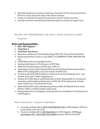 • BSC fault maintenance & alarm monitoring- Check the CP Error Record, Check the
RP Error record, Check the status of the Alarm Interface.
• Project co-ordination & supervision of project work for timely execution.
• Actively involved in maintaining of Network update at all sites on regular basis.
MAJOR JOB ASSIGNMENTS Job done in Nortel Networks as BSS
Engineer.
Roles and Responsibility:
• Role : BSS Engineer
• Team Size: 3
• Tool Used: Sun Server
• Operation, maintenance & troubleshooting of BSC, BTS, Power Plant & Minilink.
• Replacing hardware’s such as cards (DRX, P.A, COMBINER, CPCMI, DDM, RM, ICM
etc).
• VSWR Measurement using Agilent meter.
• Sending daily Reports of Performance of BTS Sites.
• O&M and troubleshooting 110 BTS sites, 2 BSC etc.
• Analyzing everyday all the allocated BTS sites & checking all alarms generated in
OMC-R, SW Loading failed, Loop Test Failed/ TS SYNC fault .
• To look on the daily OMC-R statistics to find out the most problematic sites - Call
Volume, Drop rates, Traffic Congestion etc.
• Analyse the Traffic Report and Rectification of faults .Responsible for carrying out
preventive and breakdown Maintenance of BTS, DG, PP & replacement of faulty
cards, module etc in specified time frame.
• O&M of Nortel BTS and troubleshooting Siemens SRAL XD Minilink And to check
PCM for ATER, A, AGPRS and BSC health check.
• Having experience in managing & working with team of Engineers & Technicians As
A BSS Engineer.
Work Experience / Projects Undertaken.
• Currently working with in TATA TELESERVICES LTD. as MSS Engineer (FM Core
Lead), Noida, from Oct-2014.
• Previous working with in ZTE TELECOM as Sr. MSS Engineer, ROWB and
Jamshedpur ZTE - TATA GSM (TTSL) O&M from June-2010 to Oct-2014.
 