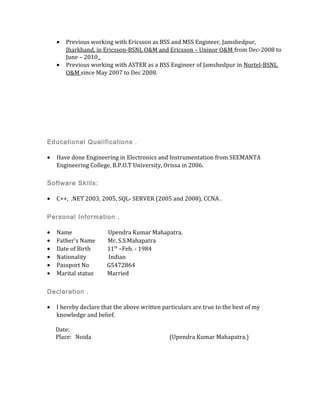 • Previous working with Ericsson as BSS and MSS Engineer, Jamshedpur,
Jharkhand, in Ericsson-BSNL O&M and Ericsson – Uninor O&M from Dec-2008 to
June – 2010 .
• Previous working with ASTER as a BSS Engineer of Jamshedpur in Nortel-BSNL
O&M since May 2007 to Dec 2008.
Educational Qualifications .
• Have done Engineering in Electronics and Instrumentation from SEEMANTA
Engineering College, B.P.U.T University, Orissa in 2006.
Software Skills:
• C++, .NET 2003, 2005, SQL- SERVER (2005 and 2008), CCNA .
Personal Information .
• Name Upendra Kumar Mahapatra.
• Father's Name Mr. S.S.Mahapatra
• Date of Birth 11th
–Feb. - 1984
• Nationality Indian
• Passport No G5472864
• Marital status Married
Declaration .
• I hereby declare that the above written particulars are true to the best of my
knowledge and belief.
Date:
Place: Noida (Upendra Kumar Mahapatra.)
 