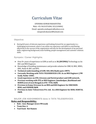 Curriculum Vitae
UPENDRA KUMAR MAHAPATRA
Mob: +91-9631474384, 9212104842
Email: upendra.mahapatra@yahoo.co.in
:imupendrakumar@hotmail.com
Objective:
• Having 8.0 years of telecom experience and looking forward for an opportunity in a
challenging environment, where I can utilize my experience and skills in contributing
effectively to the success of the organization and also for the development of my personal
skills, engineering background, team building, people management and customer relations
skills.
Synopsis / Career Highlights:
• Over 8+ years of experience in GSM as well as in 3G (WCDMA) Technology as An
BSC and MSS Engineer.
• Knowledge of handling maintenance and provide solution for OMC-R, MSC, MWG,
RNC, Node-B, BSC and BTS.
• Technical understanding of GSM, NSS, BSS/Radio part, UMTS.
• Currently Working with TATA TELESERVICES LTD. As an MSS Engineer ( FM
lead), Noida- GNOC.
• Good experience on ZTE, Ericsson and Nortel product and GSM network.
• Previous working with ZTE as MSS Engineer, Jamshedpur, Jharkhand and
ROWB (rest of west Bengal) in ZTE- TTSL O&M.
• Previous in Essjay Ericsson As an MSS and BSS Engineer for ERICSSON-
BSNL and UNINOR O&M.
• Previous in Aster Teleservices Pvt. Ltd. As a BSS Engineer for BSNL-NORTAL
O&M.
MAJOR JOB ASSIGNMENTS done in TATA TELESERVICES .
Roles and Responsibility:
• Role : Asst. Manager (Core FM Lead)
• Team Size: 6
• Tool Used: Net-Numen
 