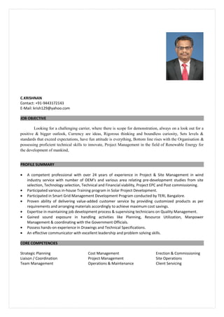 C.KRISHNAN
Contact: +91-9443172143
E-Mail: krish129@yahoo.com
JOB OBJECTIVE
Looking for a challenging carrier, where there is scope for demonstration, always on a look out for a
positive & bigger outlook, Currency are ideas, Rigorous thinking and boundless curiosity, Sets levels &
standards that exceed expectations, have fun attitude is everything, Bottom line rises with the Organisation &
possessing proficient technical skills to innovate, Project Management in the field of Renewable Energy for
the development of mankind,
PROFILE SUMMARY
• A competent professional with over 24 years of experience in Project & Site Management in wind
industry service with number of OEM’s and various area relating pre-development studies from site
selection, Technology selection, Technical and Financial viability, Project EPC and Post commissioning.
• Participated various in-house Training program in Solar Project Development.
• Participated in Smart Grid Management Development Program conducted by TERI, Bangalore.
• Proven ability of delivering value-added customer service by providing customized products as per
requirements and arranging materials accordingly to achieve maximum cost savings.
• Expertise in maintaining job development process & supervising technicians on Quality Management.
• Gained sound exposure in handling activities like Planning, Resource Utilization, Manpower
Management & coordinating with the Government Officials.
• Possess hands-on experience in Drawings and Technical Specifications.
• An effective communicator with excellent leadership and problem solving skills.
CORE COMPETENCIES
Strategic Planning Cost Management Erection & Commissioning
Liaison / Coordination Project Management Site Operations
Team Management Operations & Maintenance Client Servicing
 