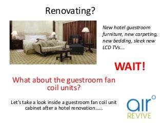 Renovating?
What about the guestroom fan
coil units?
Let’s take a look inside a guestroom fan coil unit
cabinet after a hotel renovation……
WAIT!
New hotel guestroom
furniture, new carpeting,
new bedding, sleek new
LCD TVs….
 