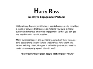Harry Ross
Employee Engagement Partners
HR Employee Engagement Partners assists businesses by providing
a range of services that focuses on helping you build a strong
culture and improve employee engagement so that you can get
the best business results possible.
Many business leaders are spending too much of their valuable
time establishing a work-culture that attracts new talent and
retains existing talent. Our goal is to be the partner you need to
make your company a great place to work.
“Great cultures get great people that get great results”
 