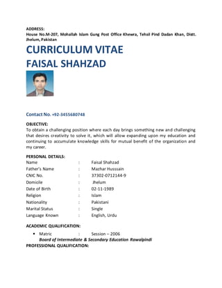 ADDRESS:
House No.M-207, Mohallah Islam Gung Post Office Khewra, Tehsil Pind Dadan Khan, Distt.
Jhelum, Pakistan
CURRICULUM VITAE
FAISAL SHAHZAD
Contact No. +92-3455680748
OBJECTIVE:
To obtain a challenging position where each day brings something new and challenging
that desires creativity to solve it, which will allow expanding upon my education and
continuing to accumulate knowledge skills for mutual benefit of the organization and
my career.
PERSONAL DETAILS:
Name : Faisal Shahzad
Father’s Name : Mazhar Husssain
CNIC No. : 37302-0712144-9
Domicile : Jhelum
Date of Birth : 02-11-1989
Religion : Islam
Nationality : Pakistani
Marital Status : Single
Language Known : English, Urdu
ACADEMIC QUALIFICATION:
• Matric : Session – 2006
Board of Intermediate & Secondary Education Rawalpindi
PROFESSIONAL QUALIFICATION:
 