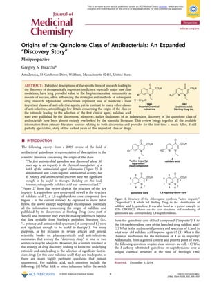 Origins of the Quinolone Class of Antibacterials: An Expanded
“Discovery Story”
Miniperspective
Gregory S. Bisacchi*
AstraZeneca, 35 Gatehouse Drive, Waltham, Massachusetts 02451, United States
ABSTRACT: Published descriptions of the speciﬁc lines of research leading to
the discovery of therapeutically important medicines, especially major new class
medicines, have long provided value to the biopharmaceutical community as
models of success, often inﬂuencing the strategies and methods of subsequent
drug research. Quinolone antibacterials represent one of medicine’s most
important classes of anti-infective agents; yet in contrast to many other classes
of anti-infectives, astonishingly few details concerning the origin of the class or
the rationale leading to the selection of the ﬁrst clinical agent, nalidixic acid,
were ever published by the discoverers. Moreover, earlier disclosures of an independent discovery of the quinolone class of
antibacterials have been almost entirely overlooked by the scientiﬁc literature. This review brings together all the available
information from primary literature sources relating to both discoveries and provides for the ﬁrst time a much fuller, if still
partially speculative, story of the earliest years of this important class of drugs.
■ INTRODUCTION
The following excerpt from a 2005 review of the ﬁeld of
antibacterial quinolones is representative of descriptions in the
scientiﬁc literature concerning the origin of the class:
“The ﬁrst antimicrobial quinolone was discovered about 50
years ago as an impurity in the chemical manufacture of a
batch of the antimalarial agent chloroquine (Figure 2). It
demonstrated anti Gram-negative antibacterial activity, but
its potency and antimicrobial spectrum were not signiﬁcant
enough to be useful in therapy. Building on this lead,
however, subsequently nalidixic acid was commercialized.”1
“Figure 2” from that review depicts the structure of the key
impurity 1, a quinolone core compound, as well as the structure
of nalidixic acid 2, a 1,8-naphthyridone core compound (see
Figure 1 in the current review). As explained in more detail
below, the above excerpt surprisingly encompasses essentially
all the information concerning the origin of nalidixic acid
published by its discoverers at Sterling Drug (now part of
Sanoﬁ) and moreover may even be making inferences beyond
the data available from Sterling’s published literature (i.e.,
“... potency and antimicrobial spectrum [of compound 1] were
not signiﬁcant enough to be useful in therapy”). For many
purposes, as for inclusion in review articles and general
scientiﬁc books on pharmaceuticals and anti-infectives,
summaries that convey the “discovery story” in one or two
sentences may be adequate. However, for scientists involved in
the strategy of drug discovery wishing to know the underlying
rationale and data leading to the selection of signiﬁcant ﬁrst-in-
class drugs (in this case nalidixic acid) they are inadequate, as
there are many highly pertinent questions that remain
unanswered. For nalidixic acid, such questions include the
following: (1) What SAR or other inﬂuences led to the switch
from the quinolone core of lead compound (“impurity”) 1 to
the 1,8-naphthyridone core of the launched drug nalidixic acid?
(2) What is the antibacterial potency and spectrum of 1, and in
what ways did nalidixic acid improve upon it? (3) What is the
chemical mechanism for the formation of 1 as an impurity?
Additionally, from a general context and priority point of view,
the following questions require clear answers as well: (4) Was
the 3-carboxy substituted quinolone or naphthyridone core a
unique chemical structure at the time of Sterling’s 1962
Received: December 4, 2014
Figure 1. Structure of the chloroquine synthesis “active impurity”
(“byproduct”) 1 which led Sterling Drug to the identiﬁcation of
nalidixic acid 2; quinolone 1 was also listed as a patent example in
ICI’s GB830832. Shown are the core structures and numbering of
quinolones and corresponding 1,8-naphthyridones.
Perspective
pubs.acs.org/jmc
© XXXX American Chemical Society A DOI: 10.1021/jm501881c
J. Med. Chem. XXXX, XXX, XXX−XXX
This is an open access article published under an ACS AuthorChoice License, which permits
copying and redistribution of the article or any adaptations for non-commercial purposes.
 