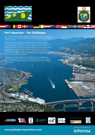www.globalportoperations.com
Researched and developed by:
Port Expansion – The Challenges
The 10th International Harbour Masters’ Association Congress in Vancouver
represents not only the 10th Congress, but the 20th year since the inception
of the Association.
Taking place in the 4th largest port in North America, the 2016 IHMA
Congress will address the theme – ‘Port Expansion – The Challenges’. The
Congress programme appeals to harbour masters from ports across all
levels of the industry spectrum. Congress papers focus on the opportunities
and challenges facing the Harbour Master today and also address the
key issue of how harbour masters who are custodians of port safety and
the environment balance these responsibilities with the challenges of port
expansion and increasing vessel size.
Featuring a three day conference and exhibition along with an exciting
networking programme, make sure you plan ahead and join us in the city
named the “World’s Most Liveable” a remarkable eight times since the turn
of the century.
Endorsing Partners: Media Partners:
The official event of:
10th International Harbour Masters Congress
30 May – 2 June 2016 | Pinnacle Hotel Vancouver Harbourfront
10th International Harbour Masters Congress
30 May – 2 June 2016 | Pinnacle Hotel Vancouver Harbourfront
 