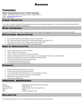 Resume
FAROOQUI
ARABIC LANGUAGE EXPERT WITH +7 YEARS EXPERIENCE
Address: A402 Shireen Park, Near Malik Residency, Mumbai 400612
Email: icdmediazone@gmail.com
Mobile: 9322149611
CAREER OBJECTIVE
To be a part of dynamic and growth oriented organization and accept challenging opportunities to develop my skill and attitude and uplift the
organization’s status by getting the required goal.
WORK EXPERIENCE
Working in TCS Mumbai as an Arabic Language Analyst cum Translator with designation of Senior Process Expert since April 2009
EDUCATIONAL QUALIFICATION
• M.A. (Arabic Literatures) from Nagpur University in 2012 (78%)
• B.A. (Arabic and English Literatures) from Jamia Millia Islamia, New Delhi (61%)
• 12th (Arabic Fazil) from Arabic College, Darul Uloom Deoban (92%)
• High School from Arabic College, Darul Uloom Deoban (92%)
AREA OF SPECIALIZATION
• Arabic, English & Urdu vice versa Translation
• Arabic, Persian & Urdu Teaching
• Arabic Tender & Visa Document & Passport Translation
• High level of Interpretation, Research, Data Analysis, Costumer Support, Business co-coordination skill
• Excellent knowledge & experience about Middle East Financial Market
• Analysis of financial data of Arabic speaking nations
• Team Management and preparing reports
• Conducting conference calls with the client
STRENGTH
• Smart working, Multi-tasking, Sincere, Punctual
• Excellent oral and written communication skills
• Can work efficiently both individually or in a team-oriented environment
• Quick learning, fast and accurate resolving work related tasks
• Determination towards task and learning
• Achieving any difficult goals
PERSONAL MEMORANDA
Hobbies: Reading books and surfing internet for research
Date of Birth: 8th October, 1977
Languages Known: Arabic, English, Urdu, Hindi and Persian
Place: Mumbai
Date: Saturday, October 01, 2016
DECLARATION
All information given above is true in my knowledge and can be proved any time if required.
 