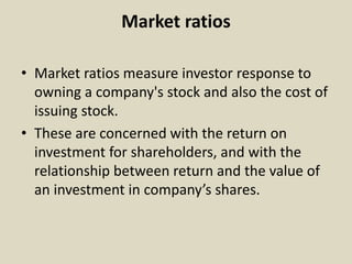 Market ratios
• Market ratios measure investor response to
owning a company's stock and also the cost of
issuing stock.
• These are concerned with the return on
investment for shareholders, and with the
relationship between return and the value of
an investment in company’s shares.
 