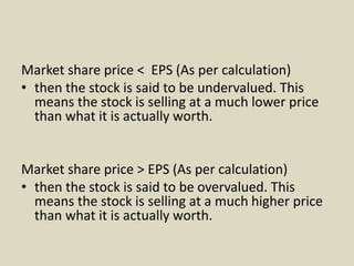 Market share price < EPS (As per calculation)
• then the stock is said to be undervalued. This
means the stock is selling at a much lower price
than what it is actually worth.
Market share price > EPS (As per calculation)
• then the stock is said to be overvalued. This
means the stock is selling at a much higher price
than what it is actually worth.
 