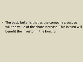 • The basic belief is that as the company grows so
will the value of the share increase. This in turn will
benefit the investor in the long run
 